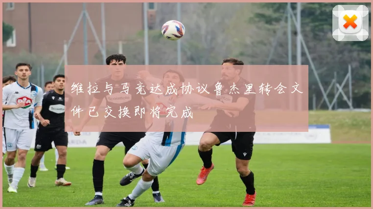 维拉与马竞达成协议鲁杰里转会文件已交换即将完成