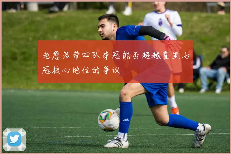 老詹若带四队夺冠能否超越霍里七冠核心地位的争议