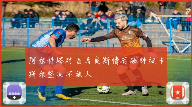 阿尔特塔对吉马良斯情有独钟纽卡斯尔坚决不放人