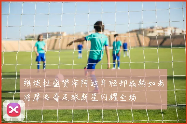 维埃拉盛赞布阿迪年轻却成熟如老将摩洛哥足球新星闪耀全场