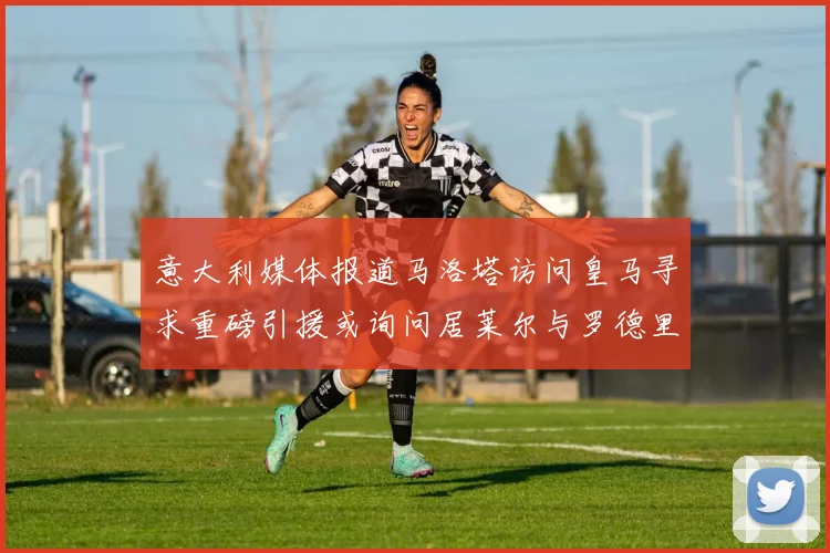 意大利媒体报道马洛塔访问皇马寻求重磅引援或询问居莱尔与罗德里戈