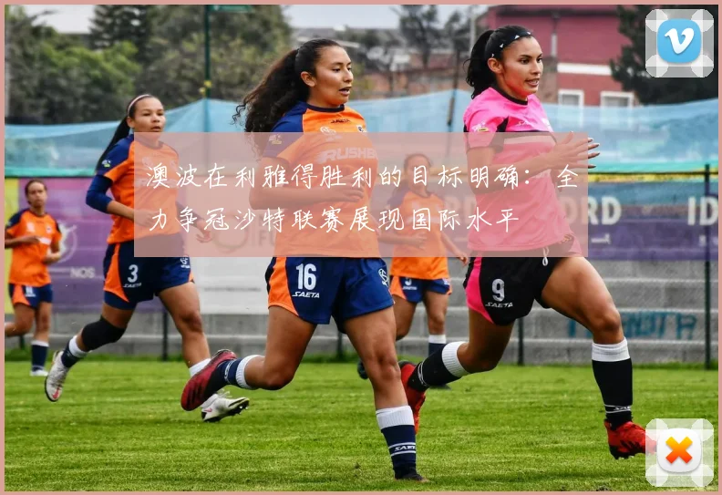 澳波在利雅得胜利的目标明确：全力争冠沙特联赛展现国际水平