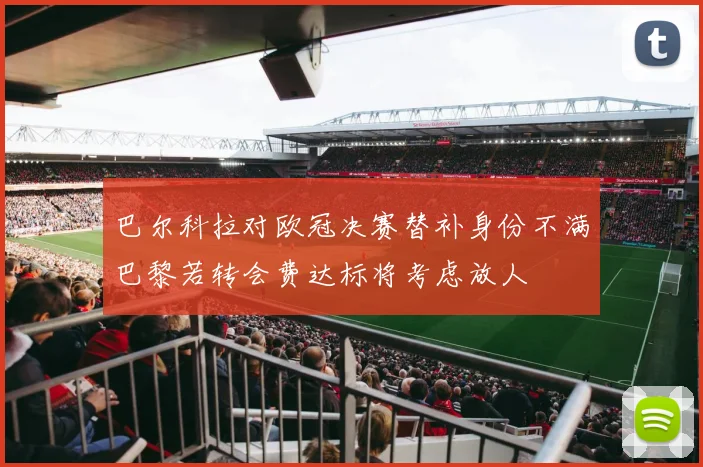 巴尔科拉对欧冠决赛替补身份不满巴黎若转会费达标将考虑放人
