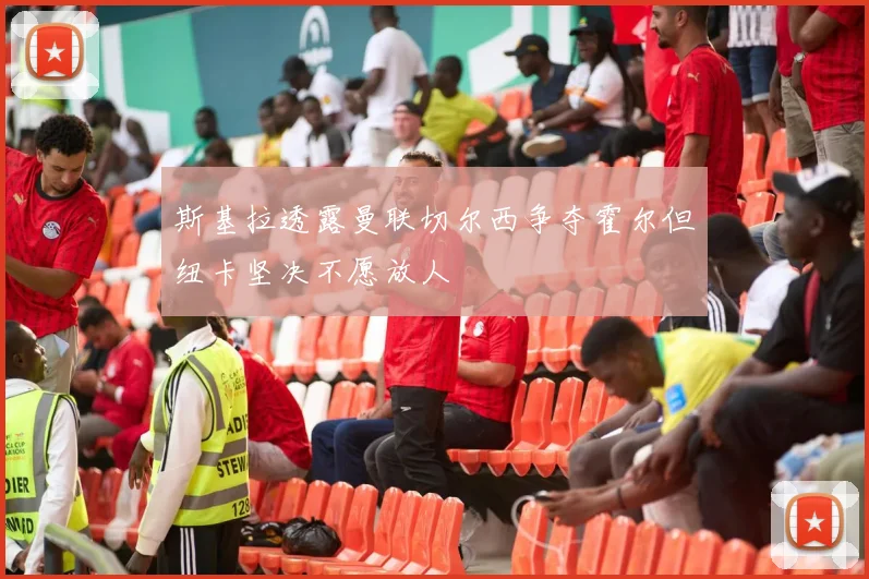 斯基拉透露曼联切尔西争夺霍尔但纽卡坚决不愿放人