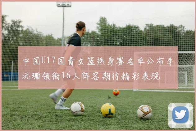 中国U17国青女篮热身赛名单公布李沅珊领衔16人阵容期待精彩表现