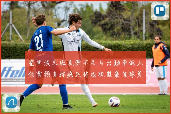 霍里谈文班表现不足与出勤率低人们曾预言林疯狂将成联盟最佳球员