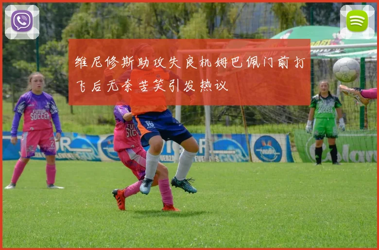 维尼修斯助攻失良机姆巴佩门前打飞后无奈苦笑引发热议