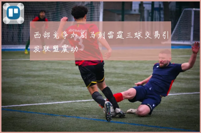 西部竞争加剧马刺雷霆三球交易引发联盟震动