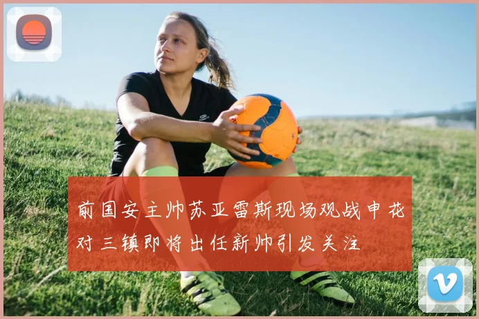 前国安主帅苏亚雷斯现场观战申花对三镇即将出任新帅引发关注