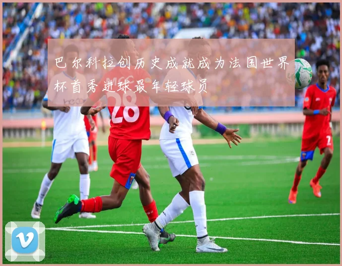 巴尔科拉创历史成就成为法国世界杯首秀进球最年轻球员
