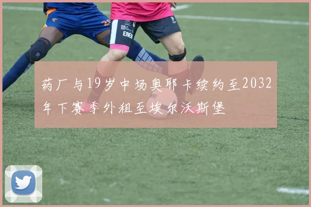 药厂与19岁中场奥耶卡续约至2032年下赛季外租至埃尔沃斯堡