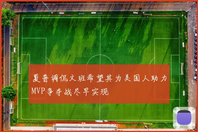 夏普调侃文班希望其为美国人助力MVP争夺战尽早实现