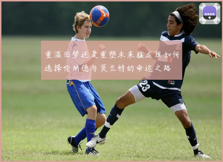 重温旧梦还是重塑未来猛龙该如何选择伦纳德与莫兰特的命运之路