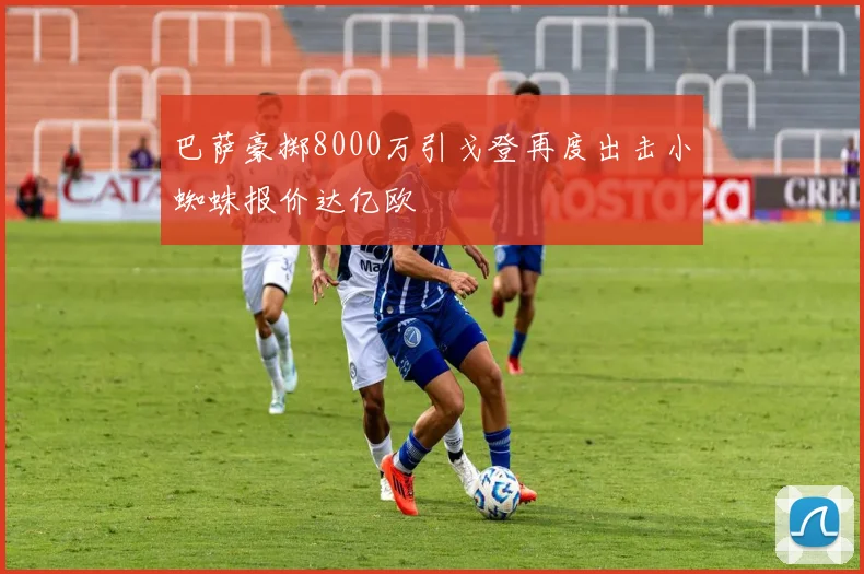 巴萨豪掷8000万引戈登再度出击小蜘蛛报价达亿欧