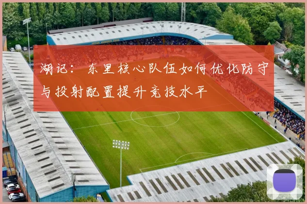 湖记：东里核心队伍如何优化防守与投射配置提升竞技水平