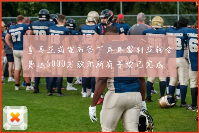 皇马正式宣布签下库库雷利亚转会费达6000万欧元所有手续已完成