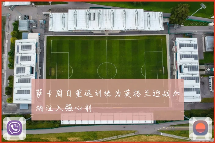 萨卡周日重返训练为英格兰迎战加纳注入强心剂