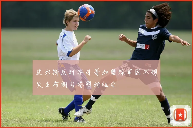 皮尔斯反对字母哥加盟绿军因不想失去布朗与塔图姆组合