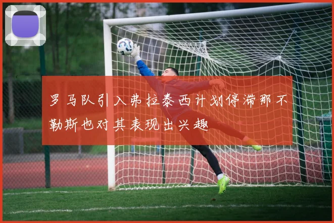 罗马队引入弗拉泰西计划停滞那不勒斯也对其表现出兴趣