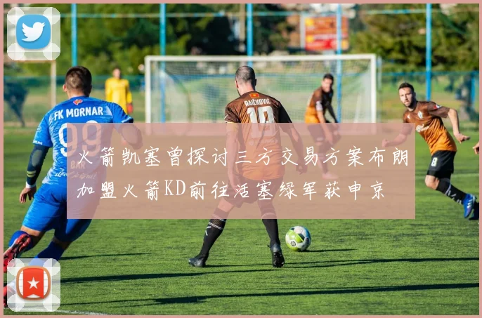 火箭凯塞曾探讨三方交易方案布朗加盟火箭KD前往活塞绿军获申京