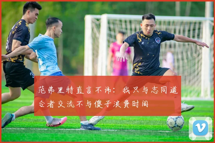 范弗里特直言不讳：我只与志同道合者交流不与傻子浪费时间