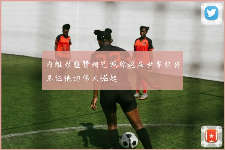 内维尔盛赞姆巴佩称这届世界杯将见证他的伟大崛起