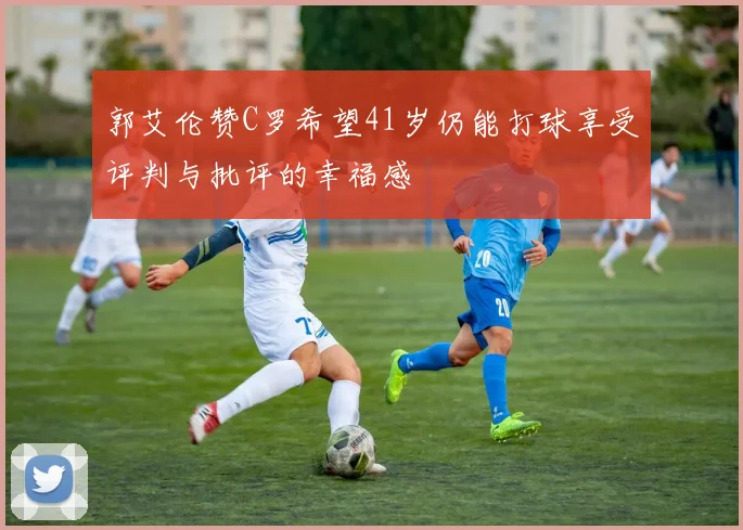 郭艾伦赞C罗希望41岁仍能打球享受评判与批评的幸福感