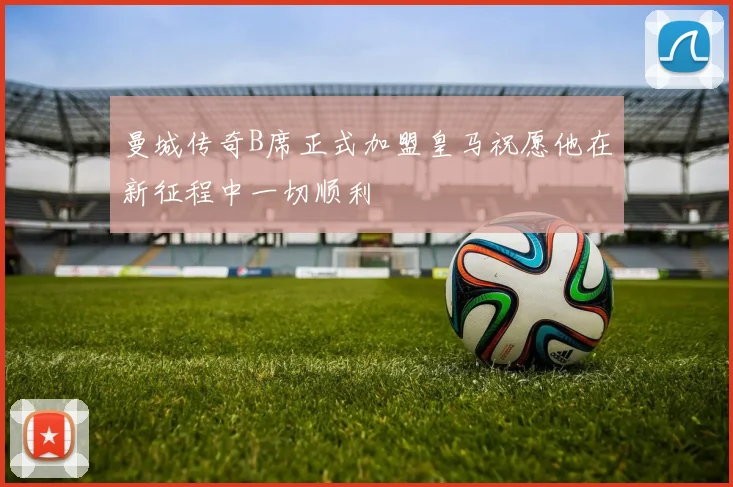 曼城传奇B席正式加盟皇马祝愿他在新征程中一切顺利