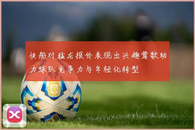 快船对猛龙报价表现出兴趣莺歌助力球队竞争力与年轻化转型