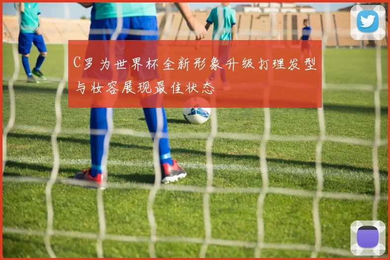 C罗为世界杯全新形象升级打理发型与妆容展现最佳状态