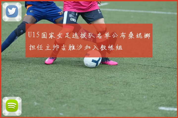 U15国家女足选拔队名单公布桑妮娜担任主帅古雅沙加入教练组