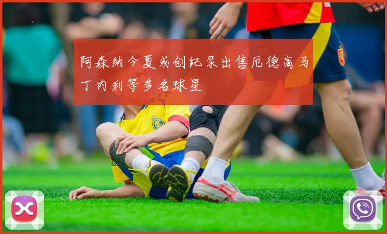 阿森纳今夏或创纪录出售厄德高马丁内利等多名球星