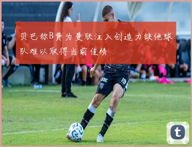 贝巴称B费为曼联注入创造力缺他球队难以取得当前佳绩