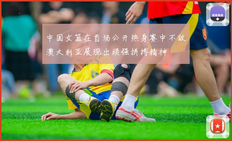 中国女篮在首场公开热身赛中不敌澳大利亚展现出顽强拼搏精神