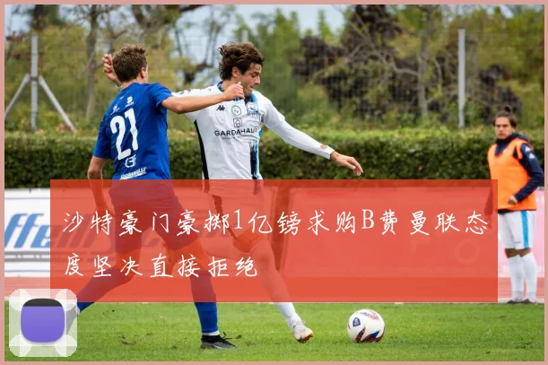 沙特豪门豪掷1亿镑求购B费曼联态度坚决直接拒绝