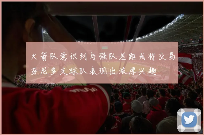 火箭队意识到与强队差距或将交易芬尼多支球队表现出浓厚兴趣